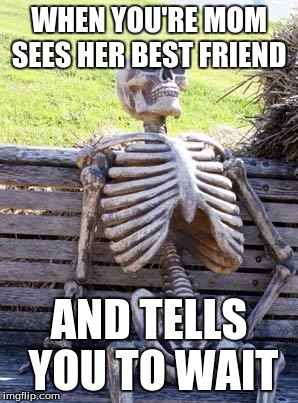Waiting Skeleton | WHEN YOU'RE MOM SEES HER BEST FRIEND; AND TELLS YOU TO WAIT | image tagged in memes,waiting skeleton | made w/ Imgflip meme maker