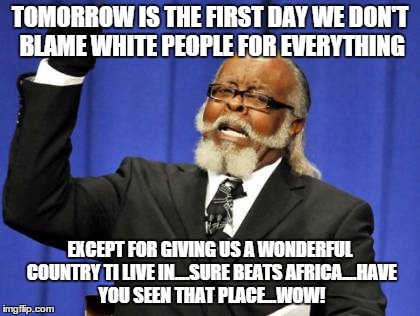 Too Damn High Meme | TOMORROW IS THE FIRST DAY WE DON'T BLAME WHITE PEOPLE FOR EVERYTHING; EXCEPT FOR GIVING US A WONDERFUL COUNTRY TI LIVE IN....SURE BEATS AFRICA....HAVE YOU SEEN THAT PLACE...WOW! | image tagged in memes,too damn high | made w/ Imgflip meme maker
