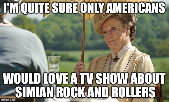 Countess Violet from Downton Abbey | I'M QUITE SURE ONLY AMERICANS WOULD LOVE A TV SHOW ABOUT SIMIAN ROCK AND ROLLERS | image tagged in countess violet from downton abbey | made w/ Imgflip meme maker