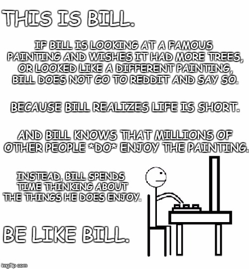 This is bill | THIS IS BILL. IF BILL IS LOOKING AT A FAMOUS PAINTING AND WISHES IT HAD MORE TREES, OR LOOKED LIKE A DIFFERENT PAINTING, BILL DOES NOT GO TO REDDIT AND SAY SO. BECAUSE BILL REALIZES LIFE IS SHORT. AND BILL KNOWS THAT MILLIONS OF OTHER PEOPLE *DO* ENJOY THE PAINTING. INSTEAD, BILL SPENDS TIME THINKING ABOUT THE THINGS HE DOES ENJOY. BE LIKE BILL. | image tagged in this is bill | made w/ Imgflip meme maker