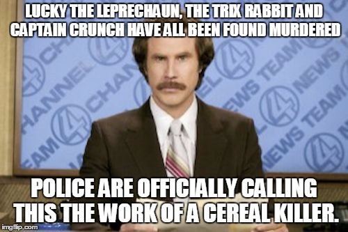 Ron Burgundy Meme | LUCKY THE LEPRECHAUN, THE TRIX RABBIT AND CAPTAIN CRUNCH HAVE ALL BEEN FOUND MURDERED; POLICE ARE OFFICIALLY CALLING THIS THE WORK OF A CEREAL KILLER. | image tagged in memes,ron burgundy | made w/ Imgflip meme maker