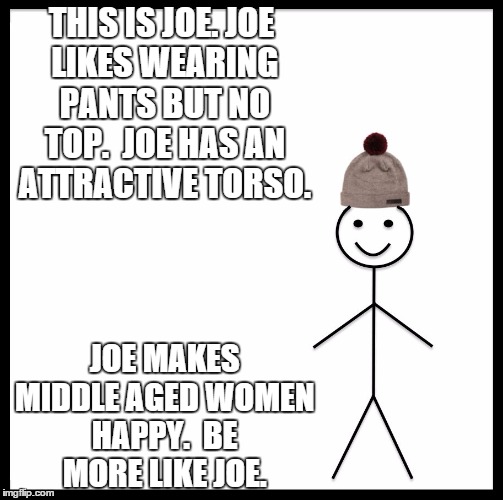 Be Like Bill | THIS IS JOE.
JOE LIKES WEARING PANTS BUT NO TOP. 
JOE HAS AN ATTRACTIVE TORSO. JOE MAKES MIDDLE AGED WOMEN HAPPY. 
BE MORE LIKE JOE. | image tagged in be like bill template | made w/ Imgflip meme maker