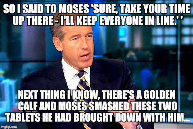 Interesting fact: this was the first time anything 'escalated quickly.' | SO I SAID TO MOSES 'SURE, TAKE YOUR TIME UP THERE - I'LL KEEP EVERYONE IN LINE.' '; NEXT THING I KNOW, THERE'S A GOLDEN CALF AND MOSES SMASHED THESE TWO TABLETS HE HAD BROUGHT DOWN WITH HIM... | image tagged in memes,brian williams was there 2 | made w/ Imgflip meme maker