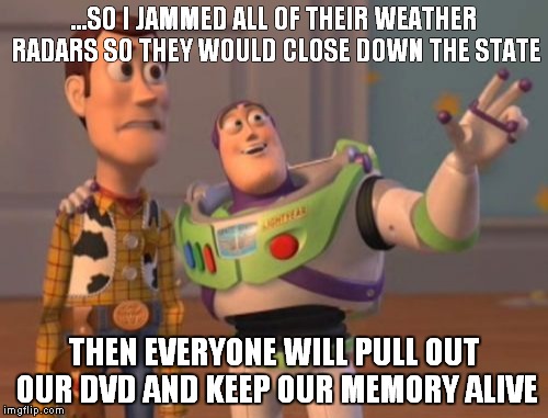 X, X Everywhere Meme | ...SO I JAMMED ALL OF THEIR WEATHER RADARS SO THEY WOULD CLOSE DOWN THE STATE; THEN EVERYONE WILL PULL OUT OUR DVD AND KEEP OUR MEMORY ALIVE | image tagged in memes,x x everywhere | made w/ Imgflip meme maker
