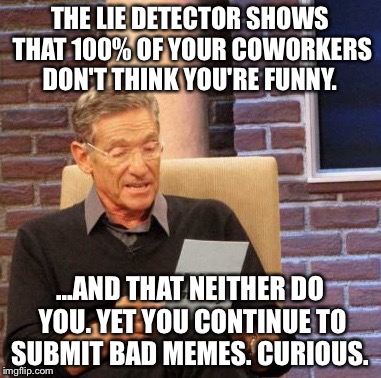 Maury Lie Detector Meme | THE LIE DETECTOR SHOWS THAT 100% OF YOUR COWORKERS DON'T THINK YOU'RE FUNNY. ...AND THAT NEITHER DO YOU. YET YOU CONTINUE TO SUBMIT BAD MEMES. CURIOUS. | image tagged in memes,maury lie detector | made w/ Imgflip meme maker