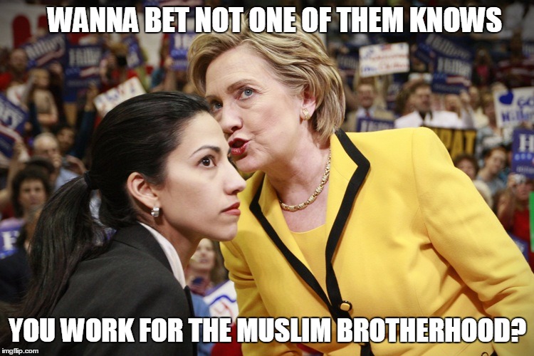 Ever wonder why Huma never leaves Hillary's side? | WANNA BET NOT ONE OF THEM KNOWS; YOU WORK FOR THE MUSLIM BROTHERHOOD? | image tagged in hillary clinton,memes,election 2016 | made w/ Imgflip meme maker