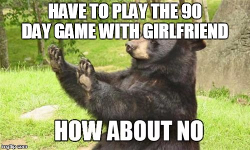 How About No Bear | HAVE TO PLAY THE 90 DAY GAME WITH GIRLFRIEND | image tagged in memes,how about no bear | made w/ Imgflip meme maker