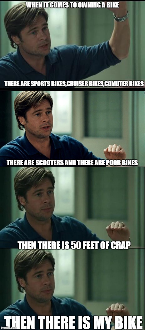true | WHEN IT COMES TO OWNING A BIKE; THERE ARE SPORTS BIKES,CRUISER BIKES,COMUTER BIKES; THERE ARE SCOOTERS AND
THERE ARE POOR BIKES; THEN THERE IS 50 FEET OF CRAP; THEN THERE IS MY BIKE | image tagged in biking | made w/ Imgflip meme maker