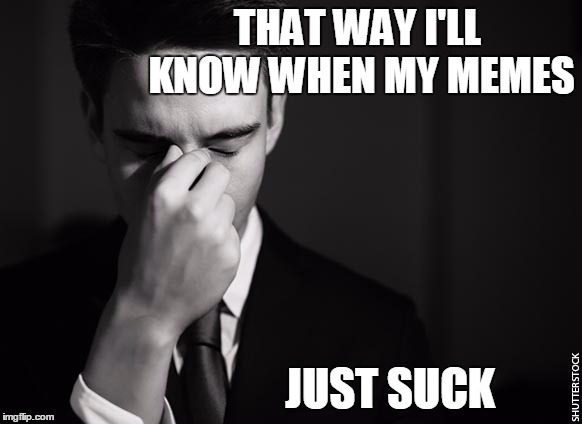 stressed at work | THAT WAY I'LL KNOW WHEN MY MEMES JUST SUCK | image tagged in stressed at work | made w/ Imgflip meme maker