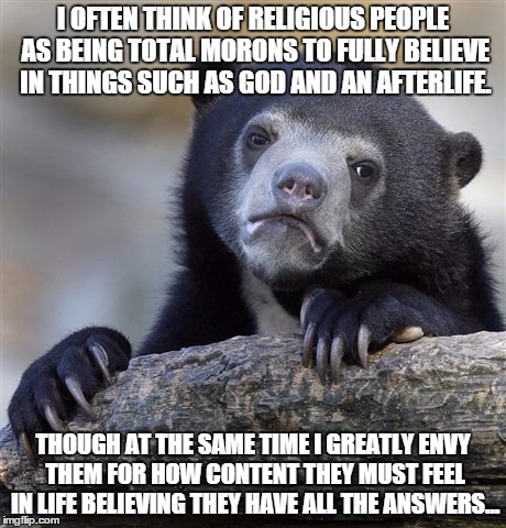 Confession Bear | I OFTEN THINK OF RELIGIOUS PEOPLE AS BEING TOTAL MORONS TO FULLY BELIEVE IN THINGS SUCH AS GOD AND AN AFTERLIFE. THOUGH AT THE SAME TIME I GREATLY ENVY THEM FOR HOW CONTENT THEY MUST FEEL IN LIFE BELIEVING THEY HAVE ALL THE ANSWERS... | image tagged in memes,confession bear,AdviceAnimals | made w/ Imgflip meme maker