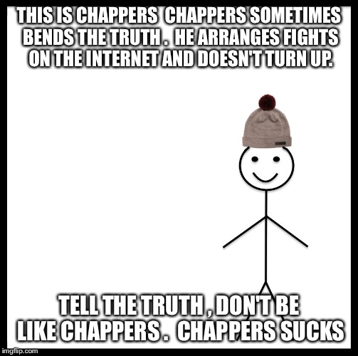 Be Like Bill | THIS IS CHAPPERS

CHAPPERS SOMETIMES BENDS THE TRUTH .

HE ARRANGES FIGHTS ON THE INTERNET AND DOESN'T TURN UP. TELL THE TRUTH , DON'T BE LIKE CHAPPERS .

CHAPPERS SUCKS | image tagged in be like bill template | made w/ Imgflip meme maker