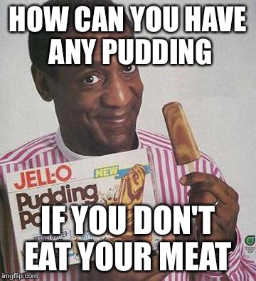 Bill Cosby Pudding |  HOW CAN YOU HAVE ANY PUDDING; IF YOU DON'T EAT YOUR MEAT | image tagged in bill cosby pudding | made w/ Imgflip meme maker
