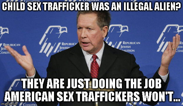 Kasich | CHILD SEX TRAFFICKER WAS AN ILLEGAL ALIEN? THEY ARE JUST DOING THE JOB AMERICAN SEX TRAFFICKERS WON'T... | image tagged in kasich | made w/ Imgflip meme maker