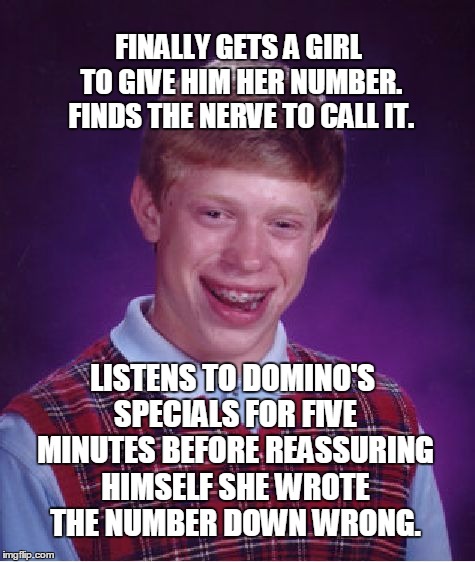 Bad Luck Brian | FINALLY GETS A GIRL TO GIVE HIM HER NUMBER. FINDS THE NERVE TO CALL IT. LISTENS TO DOMINO'S SPECIALS FOR FIVE MINUTES BEFORE REASSURING HIMSELF SHE WROTE THE NUMBER DOWN WRONG. | image tagged in memes,bad luck brian | made w/ Imgflip meme maker