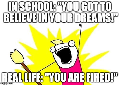 X All The Y | IN SCHOOL: "YOU GOT TO BELIEVE IN YOUR DREAMS!"; REAL LIFE: "YOU ARE FIRED!" | image tagged in memes,x all the y | made w/ Imgflip meme maker