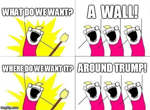 The Wall, Part 2 | WHAT DO WE WANT? A  WALL! AROUND TRUMP! WHERE DO WE WANT IT? | image tagged in memes,what do we want,trump,wall | made w/ Imgflip meme maker