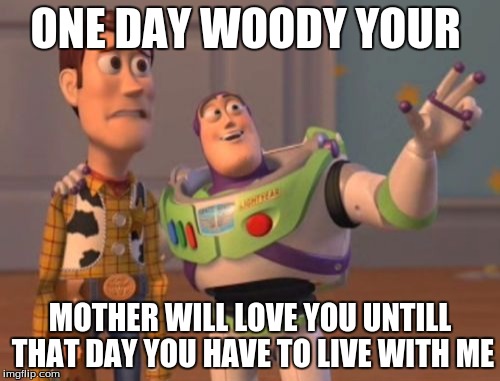 X, X Everywhere | ONE DAY WOODY YOUR; MOTHER WILL LOVE YOU UNTILL THAT DAY YOU HAVE TO LIVE WITH ME | image tagged in memes,x x everywhere | made w/ Imgflip meme maker