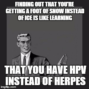 It's All About Perspective  | FINDING OUT THAT YOU'RE GETTING A FOOT OF SNOW INSTEAD OF ICE IS LIKE LEARNING; THAT YOU HAVE HPV INSTEAD OF HERPES | image tagged in memes,kill yourself guy | made w/ Imgflip meme maker