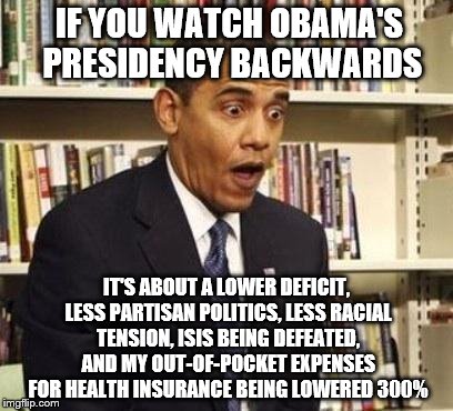 Obama surprised | IF YOU WATCH OBAMA'S PRESIDENCY BACKWARDS; IT'S ABOUT A LOWER DEFICIT, LESS PARTISAN POLITICS, LESS RACIAL TENSION, ISIS BEING DEFEATED, AND MY OUT-OF-POCKET EXPENSES FOR HEALTH INSURANCE BEING LOWERED 300% | image tagged in obama surprised | made w/ Imgflip meme maker