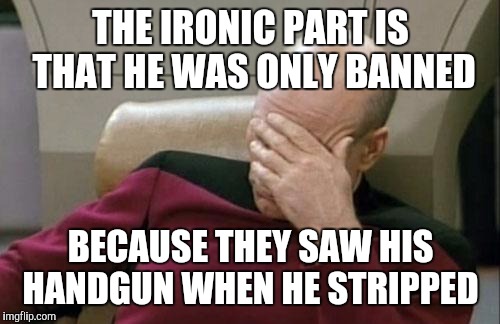 Captain Picard Facepalm Meme | THE IRONIC PART IS THAT HE WAS ONLY BANNED BECAUSE THEY SAW HIS HANDGUN WHEN HE STRIPPED | image tagged in memes,captain picard facepalm | made w/ Imgflip meme maker