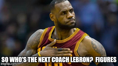 SO WHO'S THE NEXT COACH LEBRON?  FIGURES | image tagged in lebron james,blatt,cleveland cavaliers | made w/ Imgflip meme maker