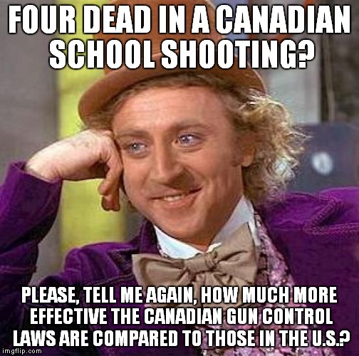 Sad but true... | FOUR DEAD IN A CANADIAN SCHOOL SHOOTING? PLEASE, TELL ME AGAIN, HOW MUCH MORE EFFECTIVE THE CANADIAN GUN CONTROL LAWS ARE COMPARED TO THOSE IN THE U.S.? | image tagged in memes,creepy condescending wonka,gun control,gun laws | made w/ Imgflip meme maker