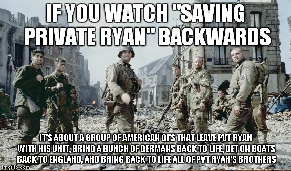 Amazing stuff right there... | IF YOU WATCH "SAVING PRIVATE RYAN" BACKWARDS; IT'S ABOUT A GROUP OF AMERICAN GI'S THAT LEAVE PVT RYAN WITH HIS UNIT, BRING A BUNCH OF GERMANS BACK TO LIFE, GET ON BOATS BACK TO ENGLAND, AND BRING BACK TO LIFE ALL OF PVT RYAN'S BROTHERS | image tagged in meme,saving private ryan,if you watch it backwards | made w/ Imgflip meme maker