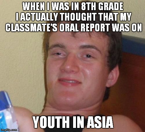 10 Guy Meme | WHEN I WAS IN 8TH GRADE I ACTUALLY THOUGHT THAT MY CLASSMATE'S ORAL REPORT WAS ON YOUTH IN ASIA | image tagged in memes,10 guy | made w/ Imgflip meme maker