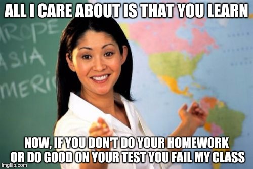 Teachers say,"I only care that you learn. Learning is the best grade of all!" Fails you for stupid mistakes on test. | ALL I CARE ABOUT IS THAT YOU LEARN; NOW, IF YOU DON'T DO YOUR HOMEWORK OR DO GOOD ON YOUR TEST YOU FAIL MY CLASS | image tagged in memes,unhelpful high school teacher | made w/ Imgflip meme maker