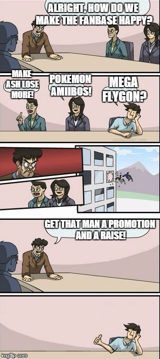 Boardroom Meeting Sugg 2 | ALRIGHT, HOW DO WE MAKE THE FANBASE HAPPY? MAKE ASH LOSE MORE! MEGA FLYGON? POKEMON AMIIBOS! GET THAT MAN A PROMOTION AND A RAISE! | image tagged in boardroom meeting sugg 2,pokemon,pokemon board meeting,pokemon funny,boardroom meeting suggestion | made w/ Imgflip meme maker