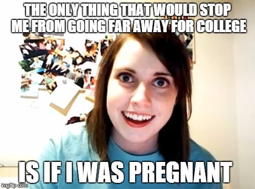 Overly Attached Girlfriend | THE ONLY THING THAT WOULD STOP ME FROM GOING FAR AWAY FOR COLLEGE; IS IF I WAS PREGNANT | image tagged in memes,overly attached girlfriend,AdviceAnimals | made w/ Imgflip meme maker