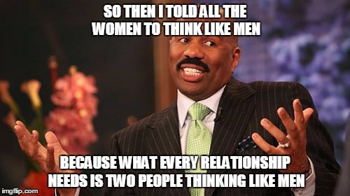 Steve Harvey Meme | SO THEN I TOLD ALL THE WOMEN TO THINK LIKE MEN; BECAUSE WHAT EVERY RELATIONSHIP NEEDS IS TWO PEOPLE THINKING LIKE MEN | image tagged in memes,steve harvey | made w/ Imgflip meme maker