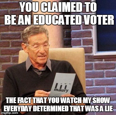 Maury Lie Detector Meme | YOU CLAIMED TO BE AN EDUCATED VOTER; THE FACT THAT YOU WATCH MY SHOW EVERYDAY DETERMINED THAT WAS A LIE | image tagged in memes,maury lie detector,voting,politics | made w/ Imgflip meme maker