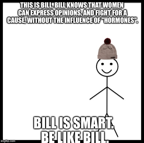 Be Like Bill | THIS IS BILL. BILL KNOWS THAT WOMEN CAN EXPRESS OPINIONS, AND FIGHT FOR A CAUSE, WITHOUT THE INFLUENCE OF "HORMONES". BILL IS SMART. BE LIKE BILL. | image tagged in be like bill template | made w/ Imgflip meme maker