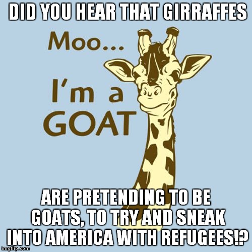 I get so tired of the news,making everything sound like the end of the world...  | DID YOU HEAR THAT GIRRAFFES; ARE PRETENDING TO BE GOATS, TO TRY AND SNEAK INTO AMERICA WITH REFUGEES!? | image tagged in refugees,goat,satire | made w/ Imgflip meme maker