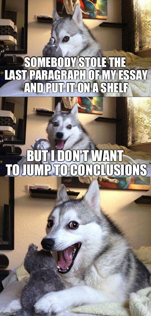 Bad Pun Dog | SOMEBODY STOLE THE LAST PARAGRAPH OF MY ESSAY AND PUT IT ON A SHELF; BUT I DON'T WANT TO JUMP TO CONCLUSIONS | image tagged in memes,bad pun dog | made w/ Imgflip meme maker
