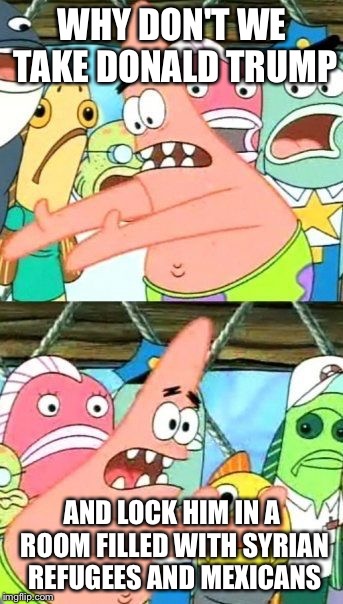 Put It Somewhere Else Patrick |  WHY DON'T WE TAKE DONALD TRUMP; AND LOCK HIM IN A ROOM FILLED WITH SYRIAN REFUGEES AND MEXICANS | image tagged in memes,put it somewhere else patrick | made w/ Imgflip meme maker