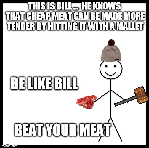 Be Like Bill | THIS IS BILL ...  HE KNOWS THAT CHEAP MEAT CAN BE MADE MORE TENDER BY HITTING IT WITH A MALLET; BE LIKE BILL; BEAT YOUR MEAT | image tagged in be like bill template,nsfw,meat | made w/ Imgflip meme maker
