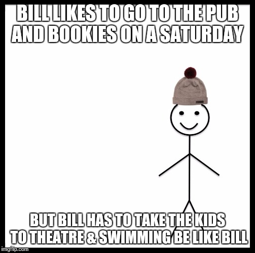 Be Like Bill | BILL LIKES TO GO TO THE PUB AND BOOKIES ON A SATURDAY; BUT BILL HAS TO TAKE THE KIDS TO THEATRE & SWIMMING
BE LIKE BILL | image tagged in be like bill template | made w/ Imgflip meme maker