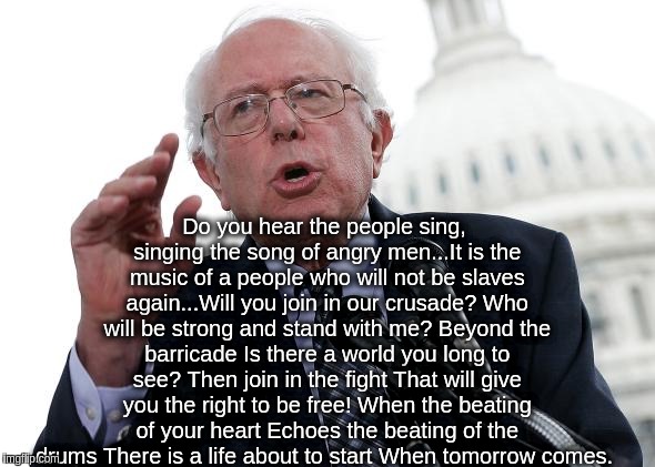 Do you hear the people sing, singing the song of angry men...It is the music of a people who will not be slaves again...Will you join in our crusade?
Who will be strong and stand with me?
Beyond the barricade
Is there a world you long to see? Then join in the fight
That will give you the right to be free!
When the beating of your heart
Echoes the beating of the drums
There is a life about to start
When tomorrow comes. | made w/ Imgflip meme maker