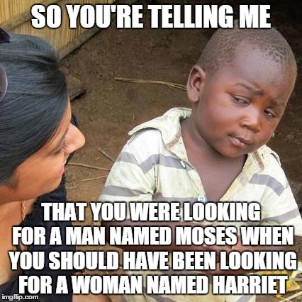 Third World Skeptical Kid Meme | SO YOU'RE TELLING ME; THAT YOU WERE LOOKING FOR A MAN NAMED MOSES WHEN YOU SHOULD HAVE BEEN LOOKING FOR A WOMAN NAMED HARRIET | image tagged in memes,third world skeptical kid | made w/ Imgflip meme maker