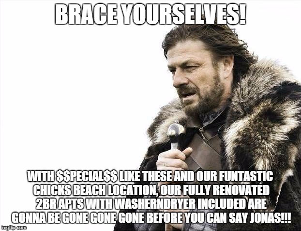 Brace Yourselves X is Coming | BRACE YOURSELVES! WITH $$PECIAL$$ LIKE THESE AND OUR FUNTASTIC CHICKS BEACH LOCATION, OUR FULLY RENOVATED 2BR APTS WITH WASHERNDRYER INCLUDED ARE GONNA BE GONE GONE GONE BEFORE YOU CAN SAY JONAS!!! | image tagged in memes,brace yourselves x is coming | made w/ Imgflip meme maker