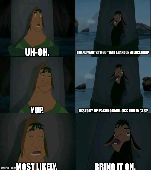 Paranormal activity? Bring it on. | UH-OH. FRIEND WANTS TO GO TO AN ABANDONED LOCATION? YUP. HISTORY OF PARANORMAL OCCURRENCES? MOST LIKELY. BRING IT ON. | image tagged in emperor's new groove waterfall,emperor's new groove,emperor paranormal | made w/ Imgflip meme maker