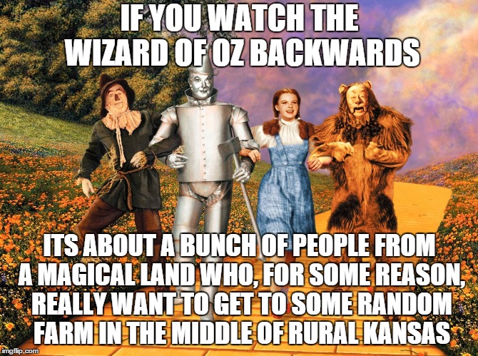 If you watch The Wizard Of Oz backwards... | IF YOU WATCH THE WIZARD OF OZ BACKWARDS; ITS ABOUT A BUNCH OF PEOPLE FROM A MAGICAL LAND WHO, FOR SOME REASON, REALLY WANT TO GET TO SOME RANDOM FARM IN THE MIDDLE OF RURAL KANSAS | image tagged in if you watch it backwards,funny,funny memes,funny meme,memes,wizard of oz | made w/ Imgflip meme maker