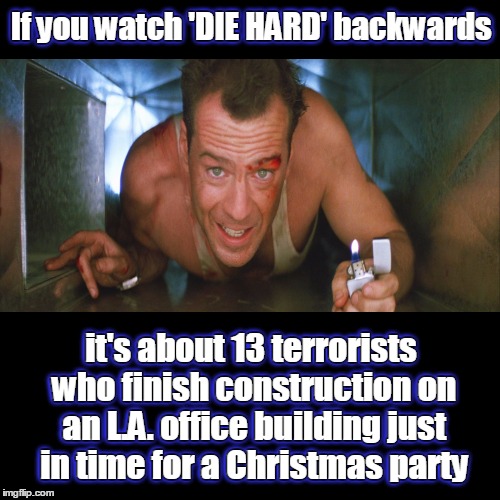 Yay ki yippee! :) | If you watch 'DIE HARD' backwards; If you watch 'DIE HARD' backwards; it's about 13 terrorists who finish construction on an L.A. office building just in time for a Christmas party; it's about 13 terrorists who finish construction on an L.A. office building just in time for a Christmas party | image tagged in memes,funny,if you watch it backwards,die hard,bruce willis | made w/ Imgflip meme maker