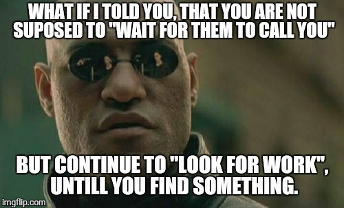 The Job Search | WHAT IF I TOLD YOU, THAT YOU ARE NOT SUPOSED TO "WAIT FOR THEM TO CALL YOU"; BUT CONTINUE TO "LOOK FOR WORK", UNTILL YOU FIND SOMETHING. | image tagged in memes,matrix morpheus,advice,unemployed | made w/ Imgflip meme maker