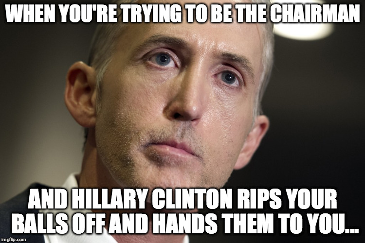 Poor Trey Gowdy | WHEN YOU'RE TRYING TO BE THE CHAIRMAN; AND HILLARY CLINTON RIPS YOUR BALLS OFF AND HANDS THEM TO YOU... | image tagged in politics,conservatives | made w/ Imgflip meme maker
