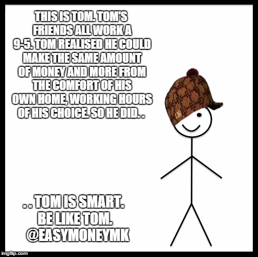 Be Like Bill Meme | THIS IS TOM. TOM'S FRIENDS ALL WORK A 9-5. TOM REALISED HE COULD MAKE THE SAME AMOUNT OF MONEY AND MORE FROM THE COMFORT OF HIS OWN HOME, WORKING HOURS OF HIS CHOICE. SO HE DID. . . . TOM IS SMART. BE LIKE TOM.   @EASYMONEYMK | image tagged in be like bill template,scumbag | made w/ Imgflip meme maker