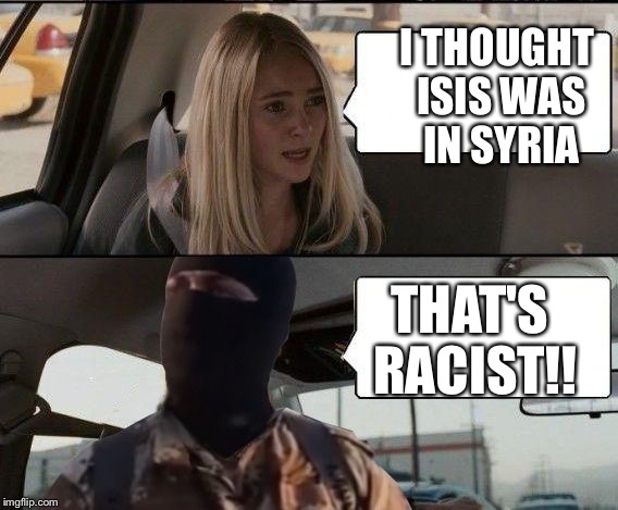 ISIS driving | I THOUGHT ISIS WAS IN SYRIA THAT'S RACIST!! | image tagged in isis driving | made w/ Imgflip meme maker