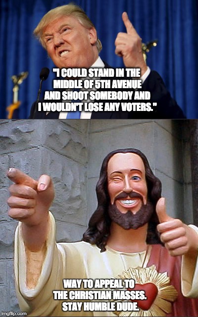 Another stupid Trump comment | "I COULD STAND IN THE MIDDLE OF 5TH AVENUE AND SHOOT SOMEBODY AND I WOULDN'T LOSE ANY VOTERS."; WAY TO APPEAL TO THE CHRISTIAN MASSES.  STAY HUMBLE DUDE. | image tagged in donald trump,5th ave,shoot,voters | made w/ Imgflip meme maker